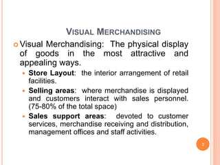 VISUAL MERCHANDISING
 Visual Merchandising: The physical display
of goods in the most attractive and
appealing ways.
 Store Layout: the interior arrangement of retail
facilities.
 Selling areas: where merchandise is displayed
and customers interact with sales personnel.
(75-80% of the total space)
 Sales support areas: devoted to customer
services, merchandise receiving and distribution,
management offices and staff activities.
2
 