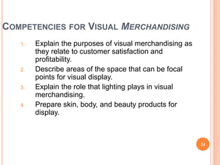 COMPETENCIES FOR VISUAL MERCHANDISING
1. Explain the purposes of visual merchandising as
they relate to customer satisfaction and
profitability.
2. Describe areas of the space that can be focal
points for visual display.
3. Explain the role that lighting plays in visual
merchandising.
4. Prepare skin, body, and beauty products for
display.
24
(continued)
 