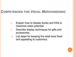 COMPETENCIES FOR VISUAL MERCHANDISING
8. Explain how to display books and CDs to
maximize sales potential.
9. Describe display techniques for gifts and
accessories.
10. List steps for keeping the retail area fresh
and appealing to customers.
26
(continued)
 