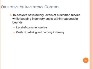 OBJECTIVE OF INVENTORY CONTROL
 To achieve satisfactory levels of customer service
while keeping inventory costs within reasonable
bounds
 Level of customer service
 Costs of ordering and carrying inventory
32
 