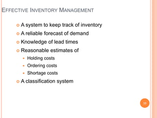  A system to keep track of inventory
 A reliable forecast of demand
 Knowledge of lead times
 Reasonable estimates of
 Holding costs
 Ordering costs
 Shortage costs
 A classification system
EFFECTIVE INVENTORY MANAGEMENT
33
 