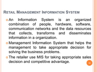RETAIL MANAGEMENT INFORMATION SYSTEM
 An Information System is an organized
combination of people, hardware, software,
communication networks and the data resources
that collects, transforms and disseminates
information in a organization.
 Management Information System that helps the
management to take appropriate decision for
solving the business problems.
 The retailer use MIS for taking appropriate sales
decision and competitive advantage. 34
 