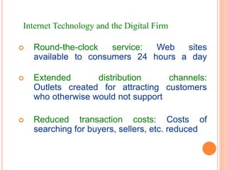  Round-the-clock service: Web sites
available to consumers 24 hours a day
 Extended distribution channels:
Outlets created for attracting customers
who otherwise would not support
 Reduced transaction costs: Costs of
searching for buyers, sellers, etc. reduced
Internet Technology and the Digital Firm
 