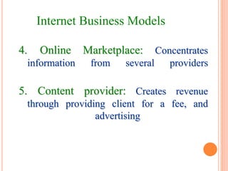 4. Online Marketplace: Concentrates
information from several providers
5. Content provider: Creates revenue
through providing client for a fee, and
advertising
Internet Business Models
 
