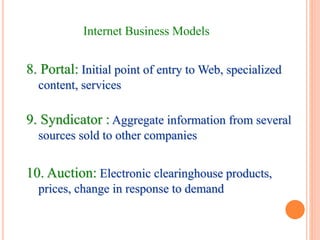 8. Portal: Initial point of entry to Web, specialized
content, services
9. Syndicator : Aggregate information from several
sources sold to other companies
10. Auction: Electronic clearinghouse products,
prices, change in response to demand
Internet Business Models
 