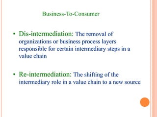 Business-To-Consumer
• Dis-intermediation: The removal of
organizations or business process layers
responsible for certain intermediary steps in a
value chain
• Re-intermediation: The shifting of the
intermediary role in a value chain to a new source
 