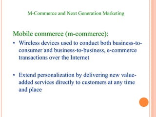 M-Commerce and Next Generation Marketing
Mobile commerce (m-commerce):
• Wireless devices used to conduct both business-to-
consumer and business-to-business, e-commerce
transactions over the Internet
• Extend personalization by delivering new value-
added services directly to customers at any time
and place
 