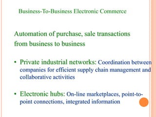 Business-To-Business Electronic Commerce
Automation of purchase, sale transactions
from business to business
• Private industrial networks: Coordination between
companies for efficient supply chain management and
collaborative activities
• Electronic hubs: On-line marketplaces, point-to-
point connections, integrated information
 
