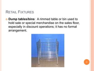 RETAIL FIXTURES
 Dump tables/bins: A rimmed table or bin used to
hold sale or special merchandise on the sales floor,
especially in discount operations; it has no formal
arrangement.
5
 