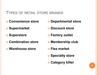 TYPES OF RETAIL STORE BRANDS
 Convenience store
 Supermarket
 Superstore
 Combination store
 Warehouse store
 Departmental store
 Discount store
 Factory outlet
 Membership club
 Flea market
 Specialty store
 Category killer
65
 