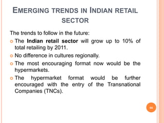 EMERGING TRENDS IN INDIAN RETAIL
SECTOR
The trends to follow in the future:
 The Indian retail sector will grow up to 10% of
total retailing by 2011.
 No difference in cultures regionally.
 The most encouraging format now would be the
hypermarkets.
 The hypermarket format would be further
encouraged with the entry of the Transnational
Companies (TNCs).
66
 