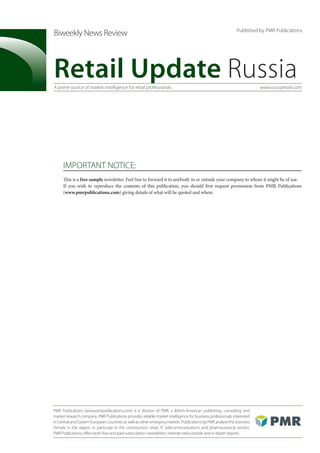Published by PMR Publications
Biweekly News Review



Retail Update Russia
A prime source of market intelligence for retail professionals                                                          www.russiaretail.com




     IMPORTANT NOTICE:
     This is a free sample newsletter. Feel free to forward it to anybody in or outside your company to whom it might be of use.
     If you wish to reproduce the contents of this publication, you should first request permission from PMR Publications
     (www.pmrpublications.com) giving details of what will be quoted and where.




PMR Publications (www.pmrpublications.com) is a division of PMR, a British-American publishing, consulting and
market research company. PMR Publications provides reliable market intelligence for business professionals interested
in Central and Eastern European countries as well as other emerging markets. Publications by PMR analyse the business
climate in the region, in particular in the construction, retail, IT, telecommunications and pharmaceutical sectors.
PMR Publications offers both free and paid subscription newsletters, internet news portals and in-depth reports.
 