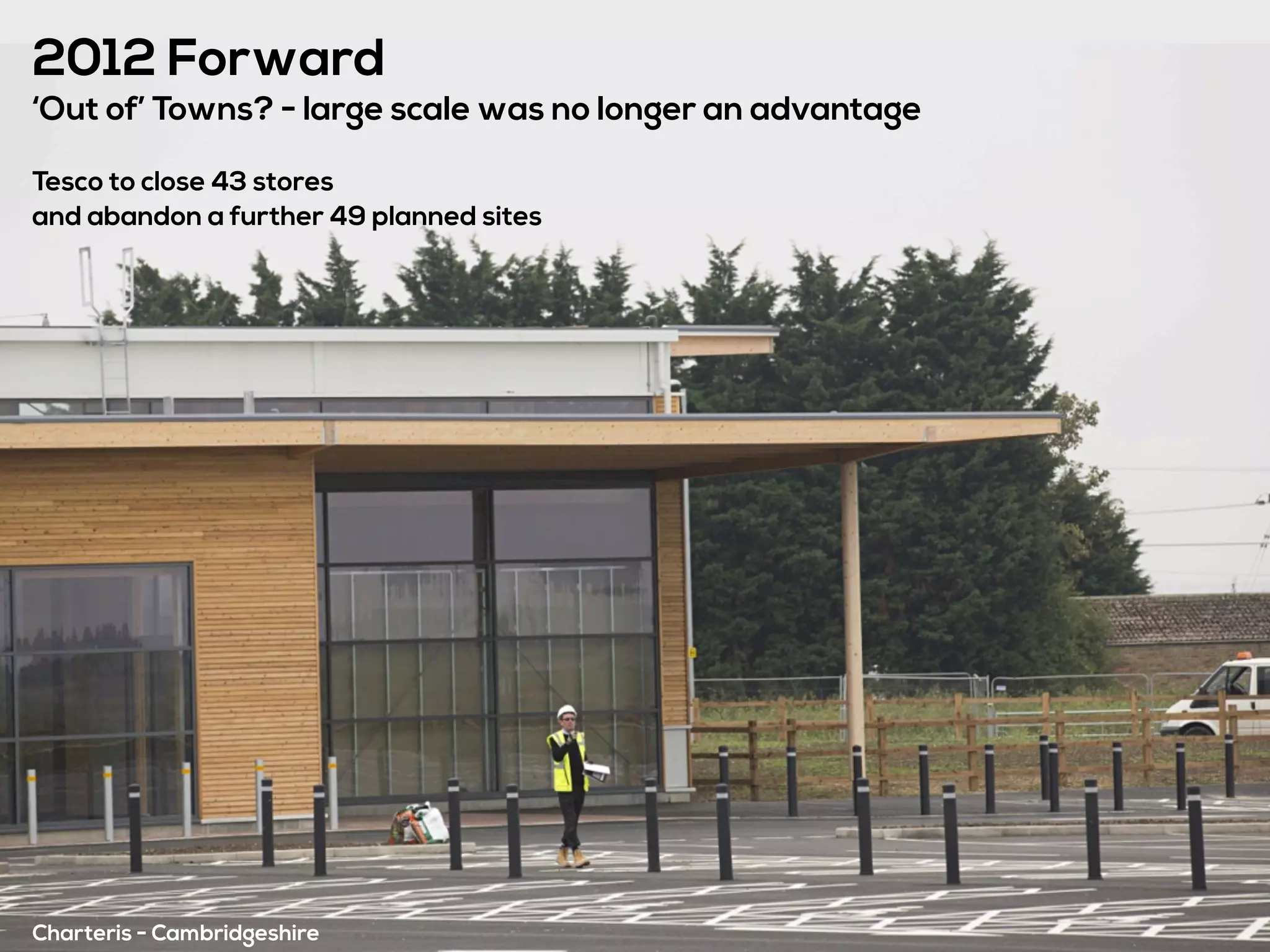 2012 Forward
‘Out of’ Towns? - large scale was no longer an advantage
Tesco to close 43 stores
and abandon a further 49 planned sites
Charteris - Cambridgeshire
 
