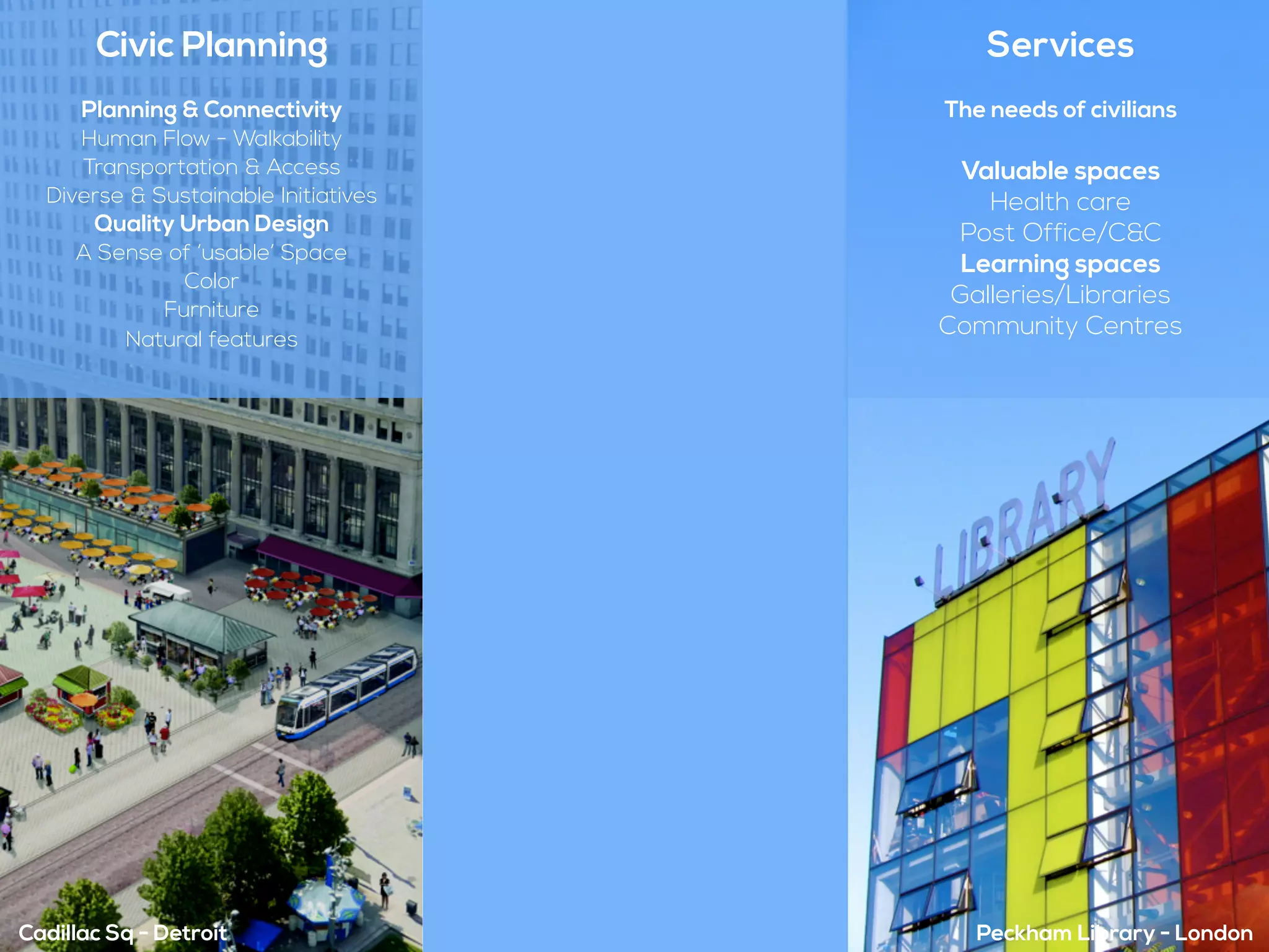 Cadillac Sq - Detroit Peckham Library - London
Civic Planning
Planning & Connectivity
Human Flow - Walkability
Transportation & Access
Diverse & Sustainable Initiatives
Quality Urban Design
A Sense of ‘usable’ Space
Color
Furniture
Natural features
Services
The needs of civilians
Valuable spaces
Health care
Post Office/C&C
Learning spaces
Galleries/Libraries
Community Centres
 