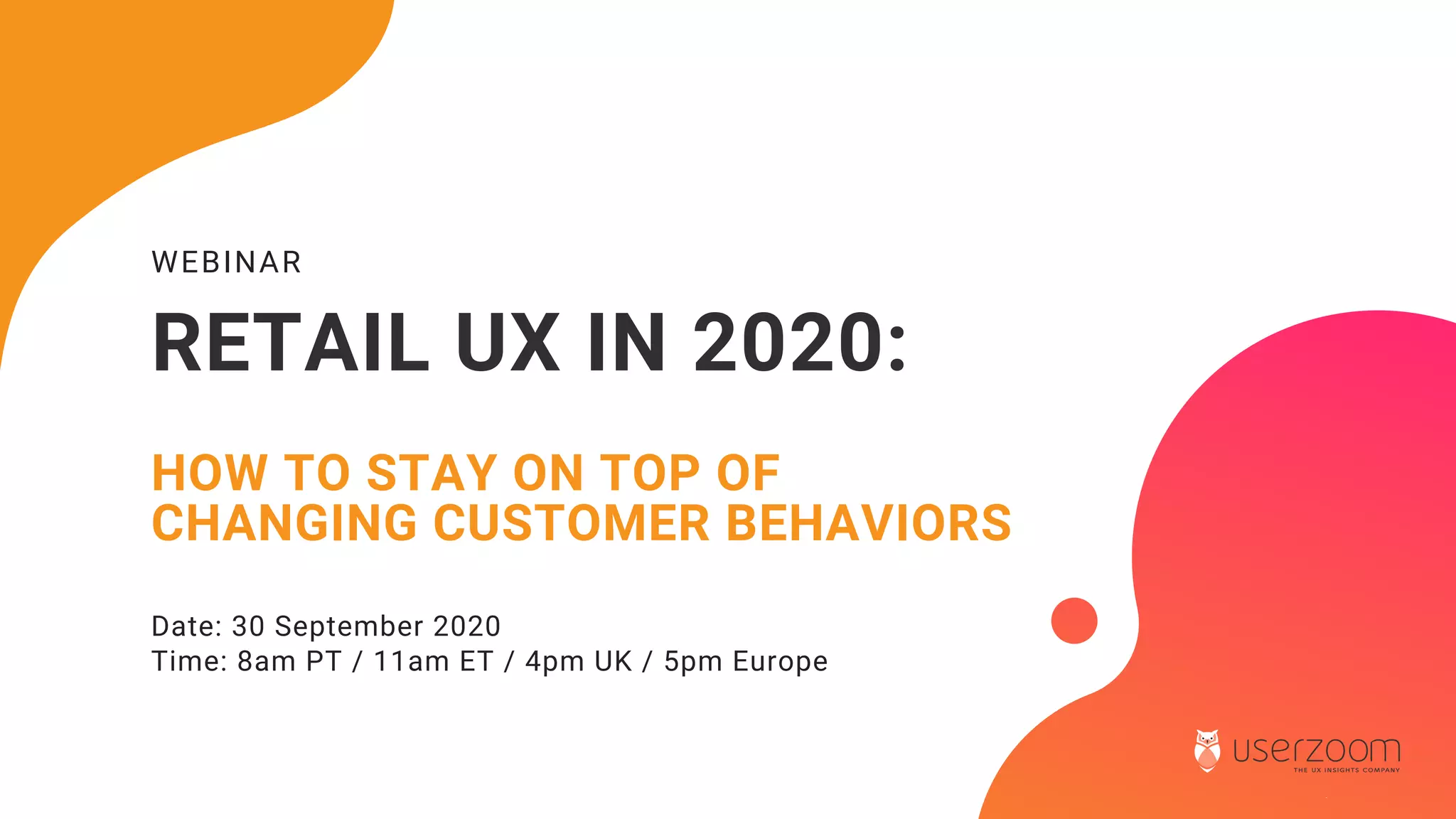WEBINAR
RETAIL UX IN 2020:
HOW TO STAY ON TOP OF
CHANGING CUSTOMER BEHAVIORS
Date: 30 September 2020
Time: 8am PT / 11am ET / 4pm UK / 5pm Europe
 