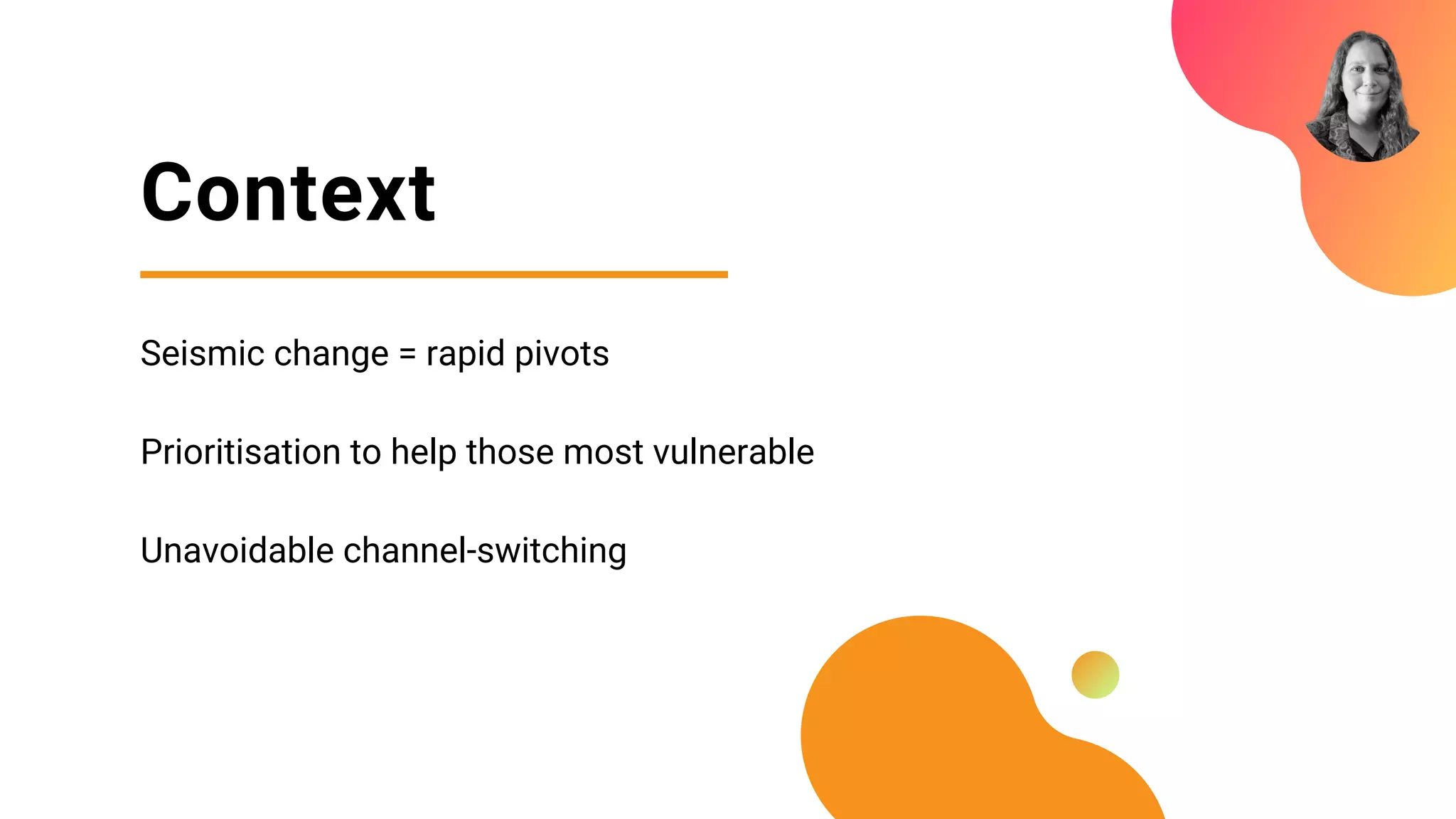 Context
Seismic change = rapid pivots
Prioritisation to help those most vulnerable
Unavoidable channel-switching
 