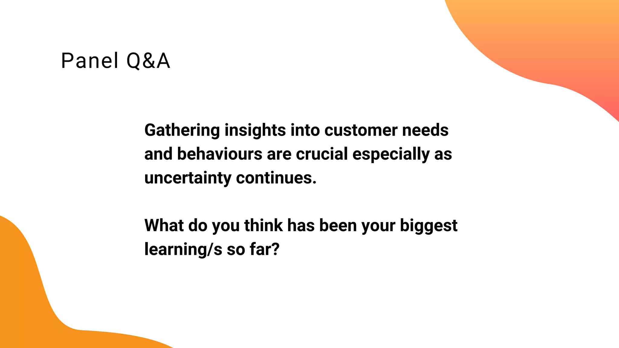Panel Q&A
Gathering insights into customer needs
and behaviours are crucial especially as
uncertainty continues.
What do you think has been your biggest
learning/s so far?
 