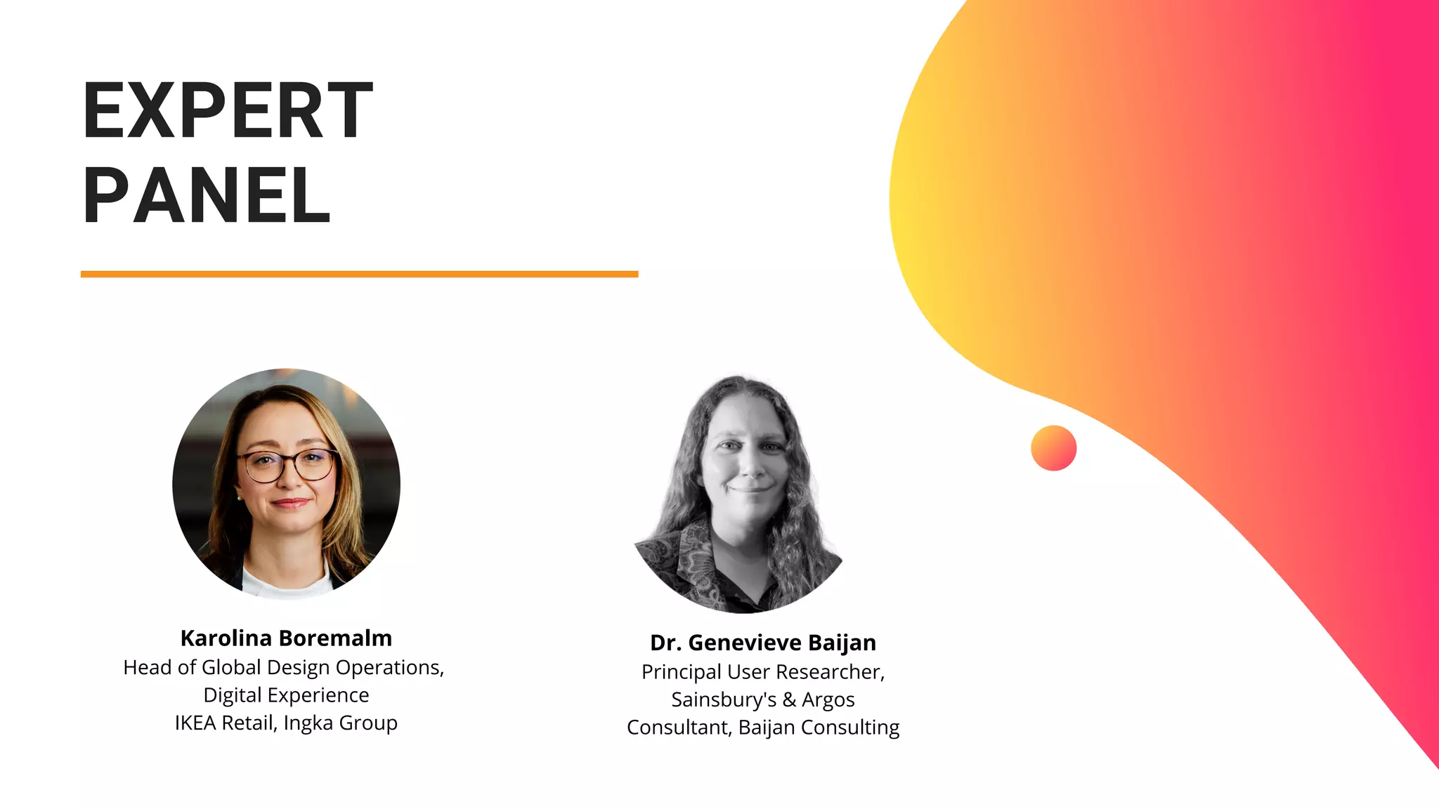 EXPERT
PANEL
Dr. Genevieve Baijan
Principal User Researcher,
Sainsbury's & Argos
Consultant, Baijan Consulting
Karolina Boremalm
Head of Global Design Operations,
Digital Experience
IKEA Retail, Ingka Group
 
