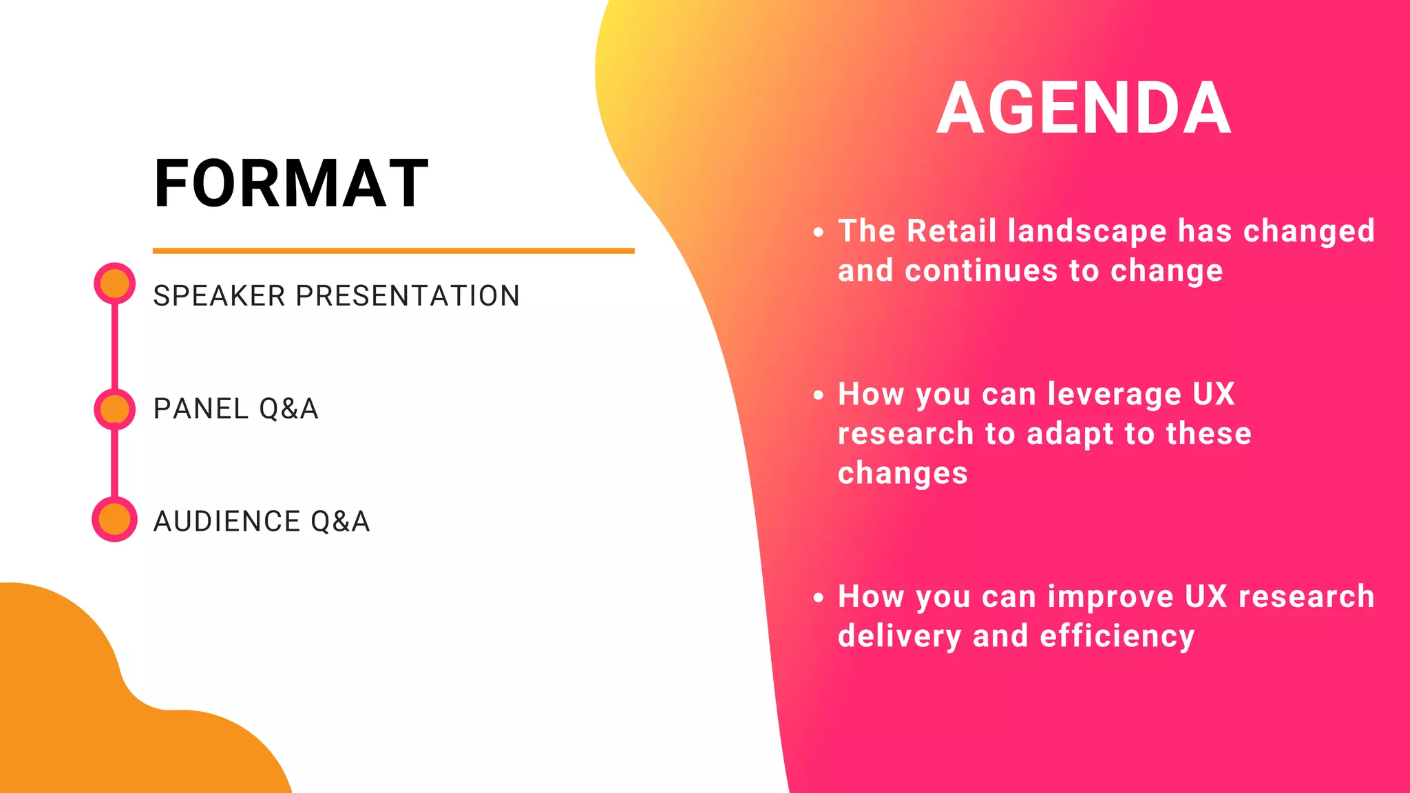 FORMAT
SPEAKER PRESENTATION
PANEL Q&A
AUDIENCE Q&A
AGENDA
The Retail landscape has changed
and continues to change
How you can leverage UX
research to adapt to these
changes
How you can improve UX research
delivery and efficiency
 