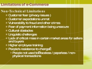 Non-Technical Limitations  Customer fear (privacy issues ) Customer expectations unmet  Vulnerability to fraud and other crimes  Fear of payment information being unsecure  Cultural obstacles  Linguistic challenges  Lack of critical mass in certain market areas for sellers and buyers  Higher employee training People's resistance to change   People not used to  faceless / paperless / non-physical transactions 