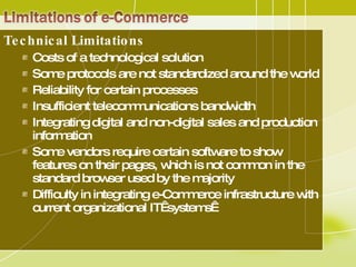 Technical Limitations  Costs of a technological solution  Some protocols are not standardized around the world  Reliability for certain processes  Insufficient telecommunications bandwidth  Integrating digital and non-digital sales and production information  Some vendors require certain software to show features on their pages, which is not common in the standard browser used by the majority  Difficulty in integrating e-Commerce infrastructure with current organizational IT  systems  