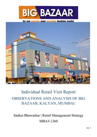 pg. 1
Individual Retail Visit Report
OBSERVATIONS AND ANALYSIS OF BIG
BAZAAR, KALYAN, MUMBAI.
Sanket Bhawarkar | Retail Management Strategy
MBA3-1360
 
