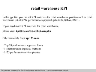 retail warehouse KPI 
In this ppt file, you can ref KPI materials for retail warehouse position such as retail 
warehouse list of KPIs, performance appraisal, job skills, KRAs, BSC… 
If you need more KPI materials for retail warehouse, 
please visit: kpi123.com/list-of-kpi-samples 
Other materials from kpi123.com 
• Top 28 performance appraisal forms 
• 11 performance appraisal methods 
• 1125 performance review phrases 
Top materials: top sales KPIs, Top 28 performance appraisal forms, 11 performance appraisal methods 
Interview questions and answers – free download/ pdf and ppt file 
 