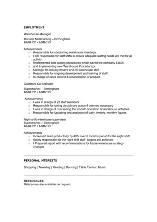 EMPLOYMENT

Warehouse Manager
Monster Merchanting – Birmingham
MMM.YY > MMM.YY

Achievements
   o Responsible for conducting warehouse meetings
   o I am responsible for staff shifts to ensure adequate staffing needs are met for all
       activity
   o Implemented cost cutting procedures which saved the company £250k
   o and Implementing new Warehouse Procedure¡¦s
   o Manage 18 delivery drivers and 30 warehouse staff
   o Responsible for ongoing development and training of staff.
   o In charge of stock control & reconciliation of product

Coldstore Co-ordinator
Supermarket – Birmingham
MMM.YY > MMM.YY

Achievements
  o I was in charge of 22 staff members
  o Responsible for taking disciplinary action if deemed necessary
  o I was in charge of overseeing the smooth operation of warehouse activities
  o Responsible for Updating and analysing of daily, weekly, monthly figures

Night shift warehouse supervisor
Supermarket – Birmingham
MMM.YY > MMM.YY

Achievements
   o Increased team productivity by 40% over 6 months period for the night shift
   o Solely responsible for the night shift staff targets are achieved
   o I Prepared report with recommendations for future warehouse strategy
       changes



PERSONAL INTERESTS

Shopping | Traveling | Reading | Dancing | Table Tennis | Music



REFERENCES
References are available on request.
 