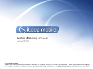 Mobile Marketing for Retail
                         January 13, 2012




Confidential & Proprietary
This document contains proprietary and confidential information of iLoop Mobile, and may be used only in accordance with a written agreement between iLoop Mobile
and the recipient. No portion of this document may be reproduced, republished or distributed to any third party without the express written permission of iLoop Mobile.
 