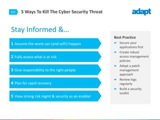 016 5 Ways To Kill The Cyber Security Threat
Stay Informed &…
Best Practice
 Secure your
applications first
 Create robust
access management
policies
 Adopt a patch
management
approach
 Review logs
regularly
 Build a security
toolkit
1 Assume the worst can (and will!) happen
2 Fully assess what is at risk
3 Give responsibility to the right people
4 Plan for rapid recovery
5 View strong risk mgmt & security as an enabler
 