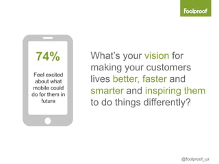 74%             What’s your vision for
                 making your customers
 Feel excited
 about what      lives better, faster and
mobile could
do for them in   smarter and inspiring them
    future       to do things differently?




                                     @foolproof_ux
 