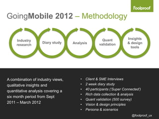 GoingMobile 2012 – Methodology

                                                     Quant           Insights
     Industry
                    Diary study    Analysis        validation        & design
     research
                                                                       tools




A combination of industry views,       •   Client & SME Interviews
qualitative insights and               •   2 week diary study
                                       •   40 participants (‘Super Connected’)
quantitative analysis covering a
                                       •   Rich data collection & analysis
six month period from Sept
                                       •   Quant validation (500 survey)
2011 – March 2012                      •   Vision & design principles
                                       •   Persona & scenarios
                                                                        @foolproof_ux
 