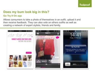 Does my bum look big in this?
Go Try It On app
Allows consumers to take a photo of themselves in an outfit, upload it and
then receive feedback. They can also vote on others outfits as well as
creating a network of expert stylists, friends and family.
 