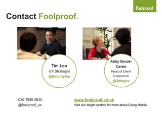 Contact Foolproof.




                                                             Abby Brook-
                    Tim Loo                                    Carter
                   UX Strategist                             Head of Client
                   @timothyloo                                Experience
                                                               @Abbybc




   020 7539 3840                   www.foolproof.co.uk
   @foolproof_ux                   Visit our insight section for more about Going Mobile
 
