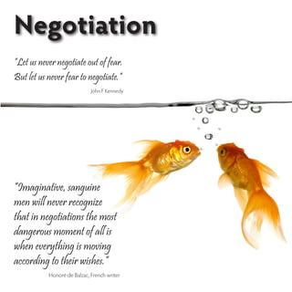Negotiation
“Let us never negotiate out of fear.
But let us never fear to negotiate.”
                             John F Kennedy




“Imaginative, sanguine
men will never recognize
that in negotiations the most
dangerous moment of all is
when everything is moving
according to their wishes.”
           Honoré de Balzac, French writer
 