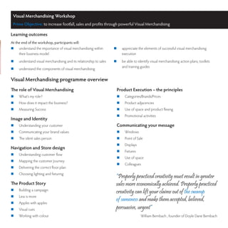 Visual Merchandising Workshop
 Prime Objective: to increase footfall, sales and profits through powerful Visual Merchandising

Learning outcomes
At the end of the workshop, participants will:
	   understand the importance of visual merchandising within        	    appreciate the elements of successful visual merchandising
     their business model                                                  execution
	   understand visual merchandising and its relationship to sales   	    be able to identify visual merchandising action plans, toolkits
                                                                           and training guides
	   understand the components of visual merchandising

Visual Merchandising programme overview
The role of Visual Merchandising                                      Product Execution – the principles
	   What’s my role?                                                  	     Categories/Brands/Prices
	   How does it impact the business?                                 	     Product adjacencies
	   Measuring Success                                                	     Use of space and product flexing
                                                                      	     Promotional activities
Image and Identity
	   Understanding your customer                                      Communicating your message
	   Communicating your brand values                                  	     Windows
	   The silent sales person                                          	     Point of Sale
                                                                      	     Displays
Navigation and Store design
                                                                      	     Fixtures
	   Understanding customer flow
                                                                      	     Use of space
	   Mapping the customer Journey
                                                                      	     Colleagues
	   Delivering the correct floor plan
	   Choosing lighting and fixturing
                                                                      “Properly practiced creativity must result in greater
The Product Story                                                     sales more economically achieved. Properly practiced
	   Building a campaign
                                                                      creativity can lift your claims out of the swamp
	   Less is more
                                                                      of sameness and make them accepted, believed,
	   Apples with apples
	   Visual cues                                                      persuasive, urgent“
	   Working with colour                                                                William Bernbach , founder of Doyle Dane Bernbach
 