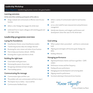 Leadership Workshop
 Prime Objective: transforming business owners into great leaders

Learning outcomes
At the end of the workshop participants will be able to:
	   design, evaluate and communicate an effective vision for your    	   deliver a variety of communication styles for each business
     business                                                              need
                                                                      	   act as a role model for team empowerment and performance
	   deliver a clear Strategy that engages the whole team
                                                                           management
	   understand how to inspire colleagues with stretching goals and   	   identify team dynamics and instigate a performance and
     clear target setting                                                  development culture that caters for the whole team


Leadership programme overview
Laying the foundations                                                Goal setting
	   Great Business Owners versus Great Business Leaders              	   What is policy? what is procedure?…and how to communicate
	   Transforming business ideas into strategic direction                  both
	   Reviewing the vision, mission and values of your business        	   Aligning personal targets with business goals, Strategy into
                                                                           KRAs
	   How to keep your business relevant – BHAGs
                                                                      	   Building milestones
	   Knowing when to grow and when to shrink

Building the right team                                               Managing performance
                                                                      	   Agreed performance charters and how to get them – GAPS
	   Great leaders build great teams
                                                                           analysis
	   Harnessing the passion of your team.
                                                                      	   Performance reviews and their frequency
	   Recognising individual and team strengths
                                                                      	   Dealing with poor performance
	   Team building options
                                                                      	   Managing personal development and nurturing talent
Communicating the message                                             	   Aligning reward to performance
	   Communication types and their uses                               	   Succession planning to future-proof your business
	   The problem with over-communication and how to stop it
	   The Emperor has no clothes – how to tell him.
	   Communication feedback loops                                                  “Know Thyself!”
                                                                                                                Scribes of Delphi (via Plato)
 