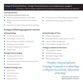 Strategy & Planning Workshop – Strategic Personnel (business owners/leaders/senior managers)
 Prime Objective: to formulate an effective strategy using all the tools at your disposal and create plans that you can implement

Learning outcomes
At the end of the workshop, participants will:
	   evaluate the Strategy employed by successful retailers        	   be aware of the tools to help challenge and develop Strategy
	   understand the factors that influences current and future     	   understand how to keep Strategy alive and relevant
     Strategy
	   appreciate how to begin forming a customer-facing Strategy


Strategy and Planning programme overview
Defining Strategy                                                  Surfing the Edge of Chaos
	   The tale of the rather warm frog                              	   Strategy as a living organism
	   What Strategy is and what it is not                           	   Removing equilibrium and delivering for the customer
	   Brand and Strategy compatibility in the retail sector         	   Creating an adaptive Strategy system
	   Evaluating your current Strategy                              	   Creative Strategy on the edge of Retail Chaos
	   Competitors’ Strategy and how to ignore it
                                                                   Strategy as Options for the Future
	   Strategy Testing
                                                                   	   Uncovering hidden constraints
Strategic Decision Making                                          	   Establishing Strategic processes
	   Developing collective intuition                               	   Optimising the Strategic portfolio
	   Creating constructive conflict                                	   Planning and Opportunism
	   Maintaining decision pace in fast paced retail environments
	   Avoiding internal politics
                                                                          “Perception is strong and sight weak.
Traditional Strategic tools
                                                                   In strategy it is important to see distant things
	   SWOT analysis                                                 as if they were close and to take a distanced view
	   Five forces framework                                                           of close things.”
	   Experience curves
                                                                                                         Miyamoto Musashi 1584-1645,
	   Strategic portfolios                                                                               legendary Japanese swordsman
 