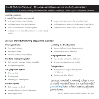 Brand & Marketing Workshop 1 – Strategic personnel (business owners/leaders/senior managers)
 Prime Objective: to evaluate, challenge and understand the principles of Branding as it relates to your business and its customers

Learning outcomes
At the end of the workshop, participants will:
	   understand what their brand values are                            	   create marketing promotions that support the brand
	   understand how to create a brand promise                          	   understand how to deliver the brand promise through the line
	   review options for central brand management                       	   understand how to extend a brand or make a sub brand
	   understand how to create differentiation in an undifferentiated
     market



Strategic Brand & Marketing programme overview
What’s your Brand?                                                     Marketing the Brand options
	   Your Brand evaluation                                             	   Keeping the Brand Promise during marketing
	   Market place review                                               	   Promote the product or the Brand?
	   Customer profiles, current and future
                                                                       Bringing the Brand alive
Brand and Strategy integration                                         	   How does the field team live the Brand?
	   Right brains, left brains and the bit in the middle.              	   Brand enhancing and erosion in the field
	   Brand promise alignment
                                                                       Going to Market
Managing Brand options                                                 	   Brand extensions, the good the bad and the
                                                                            ‘ I’d rather not’
	   One stop Shop
                                                                       	   Sub-branding, Why? Why not?
	   Brand agencies
	   Integrating your marketing team
                                                                       “An image is not simply a trademark, a design, a slogan
Brand disciplines                                                      or an easily remembered picture. It is a studiously crafted
	   Differentiating your Brand                                        personality profile of an individual, institution, corporation,
	   Internal collaboration, external collaboration                    product or service.”
	   Remaining innovative                                                         Daniel J. Boorstin: historian, professor, attorney and writer
 