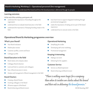 Brand & Marketing Workshop 2 – Operational personnel (line management)
 Prime Objective: to understand the brand and how the brand promise is delivered though its people

Learning outcomes
At the end of the workshop, participants will:
	   understand the importance of branding throughout the             	   have learnt how to support integrated marketing through
     organisation                                                          promotional management
	   understand how to evaluate brand execution in the field          	   realise the importance of making service part of the brand
	   understand the importance of keeping branding simple in the           experience
     field                                                            	   understand how to execute events in the field.



Operational Brand & Marketing programme overview
What’s your Brand?                                                    Operational Marketing
	   Your Brand evaluation                                            	   Simplifying the toolkit
	   Market place review                                              	   Developing sixth sense marketing
	   Customer profiles, current and future                            	   Promotional management
	   Colleague profile
                                                                      Keeping it interesting
Brand Execution in the field                                          	   Making it an event
	   Brand values and company values                                  	   Delivering for the suppliers
	   Colleague Brand induction
                                                                      Customer Service
	   Look and Feel, to customers and colleagues
                                                                      	   Service as a Brand expression
	   Ease of Brand execution in stores
                                                                      	   Brand enhancing and Brand erosion
	   Analysis and management of Brand management in the field

Brand Charters                                                     “There is nothing more tragic for a company
	   Creating a Brand Charter                                      than when its insiders are clueless about the brand
	   Involving colleagues in the Brand
	   All-arena support of the Brand                                and their role in delivering the brand promise.”
	   Brand enhancing and Brand erosion                                                                             WOW Branding 2007
 