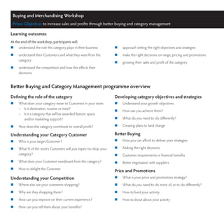 Buying and Merchandising Workshop
 Prime Objective: to increase sales and profits through better buying and category management

Learning outcomes
At the end of the workshop, participants will:
	   understand the role the category plays in their business       	   approach setting the right objectives and strategies
	   understand their Customers and what they want from the         	   make the right decisions on range, pricing and promotions
     category
                                                                    	   growing their sales and profit of the category
	   understand the competition and how this effects their
     decisions


Better Buying and Category Management programme overview
Defining the role of the category                                   Developing category objectives and strategies
	   What does your category mean to Customers in your store:       	   Understand your growth objectives
     –  Is it destination, routine or treat?
                                                                    	   How can you achieve them?
     –  Is it a category that will be awarded feature space
        and/or marketing support?                                   	   What do you need to do differently?

	   How does the category contribute to overall profit?            	   Creating plans to land change

Understanding your Category Customer                                Better Buying
	   Who is your target Customer?                                   	   How you can afford to deliver your strategies

	   What % of the store’s Customers will you expect to shop your   	   Making the right decisions
     category?                                                      	   Customer requirements vs financial benefits
	   What does your Customer need/want from the category?           	   Better negotiation with suppliers
	   How to delight the Customer
                                                                    Price and Promotions
Understanding your Competition                                      	   What is your price and promotions strategy?
	   Where else are your customers shopping?                        	   What do you need to do more of, or to do differently?
	   Why are they shopping there?                                   	   How to fund your activity
	   How can you improve on their current experience?               	   How to shout about your activity
	   How can you tell them about your benefits?
 