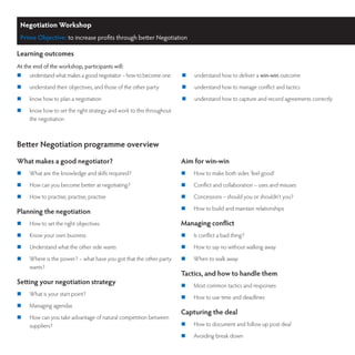 Negotiation Workshop
 Prime Objective: to increase profits through better Negotiation

Learning outcomes
At the end of the workshop, participants will:
	   understand what makes a good negotiator – how to become one      	   understand how to deliver a win-win outcome
	   understand their objectives, and those of the other party        	   understand how to manage conflict and tactics
	   know how to plan a negotiation                                   	   understand how to capture and record agreements correctly
	   know how to set the right strategy and work to this throughout
     the negotiation



Better Negotiation programme overview
What makes a good negotiator?                                         Aim for win-win
	   What are the knowledge and skills required?                      	   How to make both sides ‘feel good’
	   How can you become better at negotiating?                        	   Conflict and collaboration – uses and misuses
	   How to practise, practise, practise                              	   Concessions – should you or shouldn’t you?
                                                                      	   How to build and maintain relationships
Planning the negotiation
	   How to set the right objectives                                  Managing conflict
	   Know your own business                                           	   Is conflict a bad thing?
	   Understand what the other side wants                             	   How to say no without walking away
	   Where is the power? – what have you got that the other party     	   When to walk away
     wants?
                                                                      Tactics, and how to handle them
Setting your negotiation strategy                                     	   Most common tactics and responses
	   What is your start point?
                                                                      	   How to use time and deadlines
	   Managing agendas
                                                                      Capturing the deal
	   How can you take advantage of natural competition between
     suppliers?                                                       	   How to document and follow up post deal
                                                                      	   Avoiding break down
 