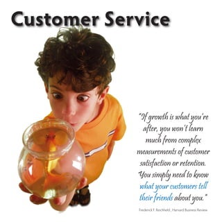 Customer Service



            “If growth is what you’re
              after, you won’t learn
               much from complex
            measurements of customer
             satisfaction or retention.
            You simply need to know
             what your customers tell
             their friends about you.”
            Frederick F. Reichheld , Harvard Business Review
 