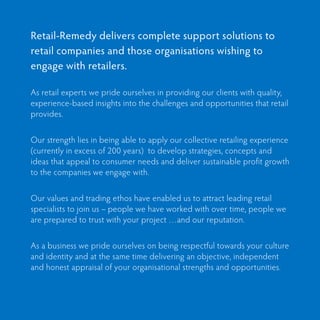 Retail-Remedy delivers complete support solutions to
retail companies and those organisations wishing to
engage with retailers.

As retail experts we pride ourselves in providing our clients with quality,
experience-based insights into the challenges and opportunities that retail
provides.


Our strength lies in being able to apply our collective retailing experience
(currently in excess of 200 years) to develop strategies, concepts and
ideas that appeal to consumer needs and deliver sustainable profit growth
to the companies we engage with.


Our values and trading ethos have enabled us to attract leading retail
specialists to join us – people we have worked with over time, people we
are prepared to trust with your project …and our reputation.


As a business we pride ourselves on being respectful towards your culture
and identity and at the same time delivering an objective, independent
and honest appraisal of your organisational strengths and opportunities.
 