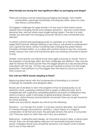 What trend(s) are having the most significant effect on packaging and design?
There are numerous trends impacting packaging and design. From health,
sustainability, seemingly handmade and bespoke offers, down to crazy
new flavour combinations.
The biggest challenge for larger brands is to stay true to their brand values,
despite ever-changing trends and category dynamics. We know some trends
become fads, and yet others have longer lasting impact. The key is to hold
steady, but also lean into emerging consumer trends to stay connected and
relevant.
To refresh a brand and packaging purely to capitalise on a trend is risky for
larger FMCG brands. Perhaps offering a new flavour, sub-brand or endorsement
can capture the trend, without fundamentally changing the parent brand.
Consider a limited edition, or a collab with another brand to tap into consumer
needs, seduce new users and importantly give your existing consumers a reason
to stay.
Smaller, niche brands can afford to be more agile and jump on trends. Think of
the explosion of beverage offers. But their challenges are different. They may be
able to harness the trend quicker than the bigger players but also risk becoming
redundant with the fad. Or they may only be created or known for that single
proposition. Their platform must be bigger than the trend to carve out more
than a quick win.
How well are FMCG brands adapting to these?
Balancing latest trends with the fundamentals of branding is a constant
challenge for marketers and designers alike.
Brands are more likely to fail in the longterm if they’re based purely on an
aesthetic trend, a passing nutritional fad or simply a millennial whim. But if
underpinned with a genuine compelling platform and point of difference they
stand a chance. Layer in principles of good branding: standout, brand
relevance, distinctiveness and emotional connection then you've got insurance
for future proofing.
Make sure your brand, despite any trend has the following:
Standout - ‘cut through the clutter’ is a phrase used for decades. And whether
it’s framed through neuroscience, semiotics, colour theory or a magical
combination of all that and more, the principle remains the same: if consumers
can’t find your pack on shelf, they won’t buy your product.
Relevance - a beautiful pack design, an innovative product idea, a clever pack
format. They can all help deliver sales but not necessarily long term brand
equity. Category trends and competitor dynamics can impact what a brand
has to say to stay relevant.
 