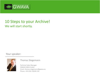 10 Steps to your Archive!
We will start shortly.
Your speaker:
Thomas Stegemann
Technical Sales Manager
GWAVA EMEA GmbH
Email: thomas.stegemann@gwava.eu
Phone: +49 2561 30249 210
 