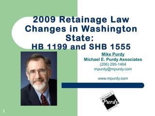 1
2009 Retainage Law
Changes in Washington
State:
HB 1199 and SHB 1555
Mike Purdy
Michael E. Purdy Associates
(206) 295-1464
mpurdy@mpurdy.com
www.mpurdy.com
 