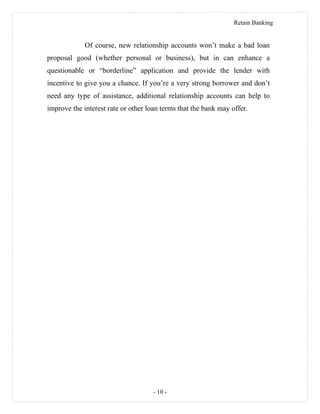 Retain Banking
Of course, new relationship accounts won’t make a bad loan
proposal good (whether personal or business), but in can enhance a
questionable or “borderline” application and provide the lender with
incentive to give you a chance. If you’re a very strong borrower and don’t
need any type of assistance, additional relationship accounts can help to
improve the interest rate or other loan terms that the bank may offer.
- 10 -
 