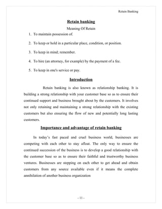 Retain Banking
Retain banking
Meaning Of Retain
1. To maintain possession of.
2. To keep or hold in a particular place, condition, or position.
3. To keep in mind; remember.
4. To hire (an attorney, for example) by the payment of a fee.
5. To keep in one's service or pay.
Introduction
Retain banking is also known as relationship banking. It is
building a strong relationship with your customer base so as to ensure their
continued support and business brought about by the customers. It involves
not only retaining and maintaining a strong relationship with the existing
customers but also ensuring the flow of new and potentially long lasting
customers.
Importance and advantage of retain banking
In today’s fast paced and cruel business world, businesses are
competing with each other to stay afloat. The only way to ensure the
continued succession of the business is to develop a good relationship with
the customer base so as to ensure their faithful and trustworthy business
ventures. Businesses are stepping on each other to get ahead and obtain
customers from any source available even if it means the complete
annihilation of another business organization
- 11 -
 