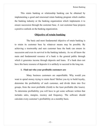 Retain Banking
This retain banking or relationship banking can be obtained by
implementing a good and renowned retain banking program which enables
the banking industry or the banking organization which implements it to
ensure succession through the customer base. A vast customer base projects
a positive outlook on the banking organization.
Objective of retain banking
The basic and most fundamental objective of retain banking is
to retain its customer base by whatever means may be possible. By
achieving a trustworthy and sure customer base the bank can ensure its
succession and even its survival in the banking industry. As we all know the
main and fundamental resource of a bank is the general public through
which it generates income through deposits and loans. If a bank does not
have this basic resource of deposits it is unlikely to succeed in the long run.
1. Find out who your profitable customers are
Many business customers are unprofitable. Why would you
want to spend money trying to retain them? Before you try to build loyalty,
determine the profitability of each customer, and divide them into five
groups, from the most profitable (Gold) to the least profitable (the losers).
To determine profitability you will have to get some software written that
includes sales, margins, recency and frequency. The software should
calculate every customer’s profitability on a monthly basis.
- 12 -
 